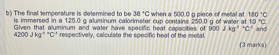 The final temperature is determined to be 38°C when a 500.0 g piece of metal at 180°C
is immersed in a 125.0 g aluminum calorimeter cup contains 250.0 g of water at 10°C. 
Given that aluminum and water have specific heat capacities of 900Jkg^((-1)°C^-1) and
4200Jkg^((-1)°C^-1) respectively, calculate the specific heat of the metal. 
(3 marks)