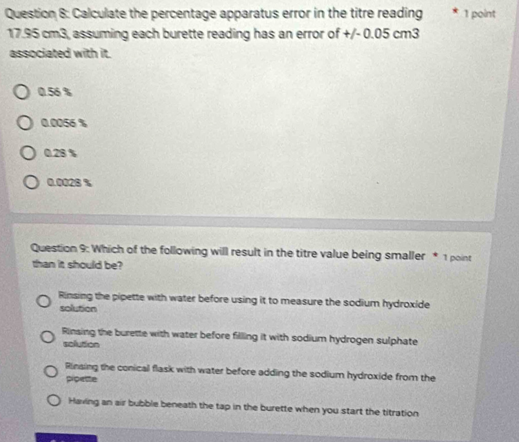 Calculate the percentage apparatus error in the titre reading 1 point
17.95 cm3, assuming each burette reading has an error of +/- 0.05 cm3
associated with it.
0.56 %
0.0056 %
0.28 %
0.0028 %
Question 9: Which of the following will result in the titre value being smaller * 1 point
than it should be?
Rinsing the pipette with water before using it to measure the sodium hydroxide
solution
Rinsing the burette with water before filling it with sodium hydrogen sulphate
solution
Rinsing the conical flask with water before adding the sodium hydroxide from the
pipette
Having an air bubble beneath the tap in the burette when you start the titration