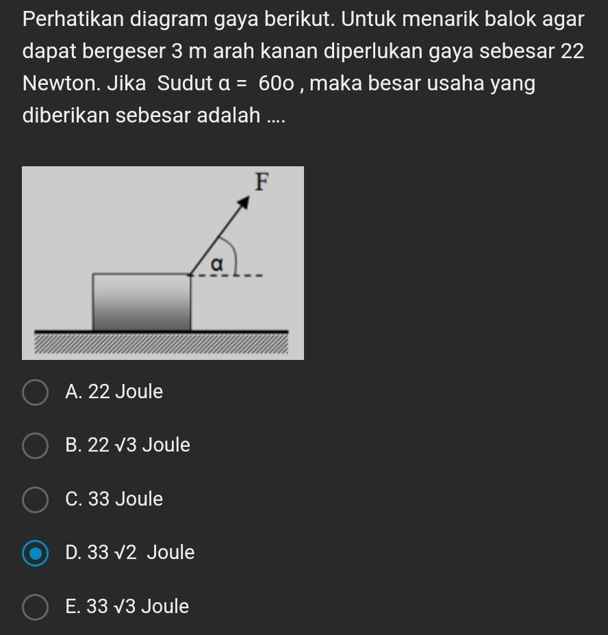 Perhatikan diagram gaya berikut. Untuk menarik balok agar
dapat bergeser 3 m arah kanan diperlukan gaya sebesar 22
Newton. Jika Sudut a=60o , maka besar usaha yang
diberikan sebesar adalah ....
A. 22 Joule
B. 22 √3 Joule
C. 33 Joule
D. 33 √2 Joule
E. 33 √3 Joule