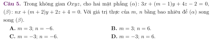 Trong không gian Oxyz, cho hai mặt phẳng (α): 3x+(m-1)y+4z-2=0, 
(β): nx+(m+2)y+2z+4=0. Với giá trị thực của m, n bằng bao nhiêu để (α) song
song (β).
A. m=3; n=-6. B. m=3; n=6.
C. m=-3; n=-6. D. m=-3; n=6.