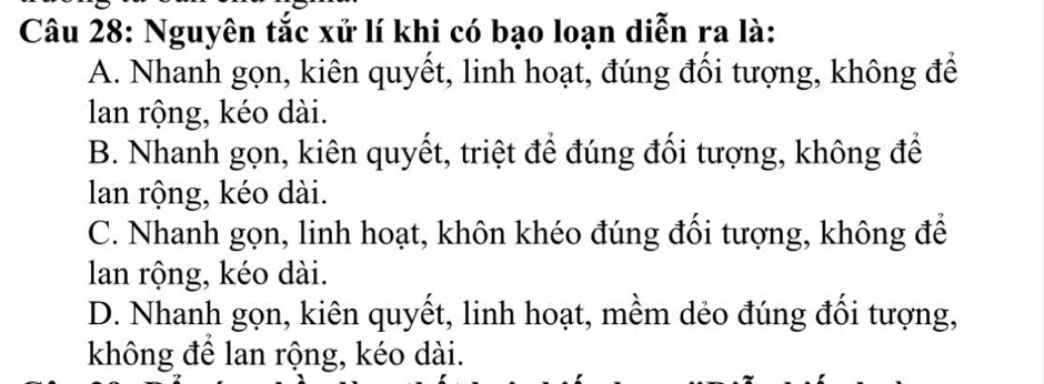 Nguyên tắc xử lí khi có bạo loạn diễn ra là:
A. Nhanh gọn, kiên quyết, linh hoạt, đúng đối tượng, không để
lan rộng, kéo dài.
B. Nhanh gọn, kiên quyết, triệt để đúng đối tượng, không để
lan rộng, kéo dài.
C. Nhanh gọn, linh hoạt, khôn khéo đúng đối tượng, không để
lan rộng, kéo dài.
D. Nhanh gọn, kiên quyết, linh hoạt, mềm dẻo đúng đối tượng,
không để lan rộng, kéo dài.