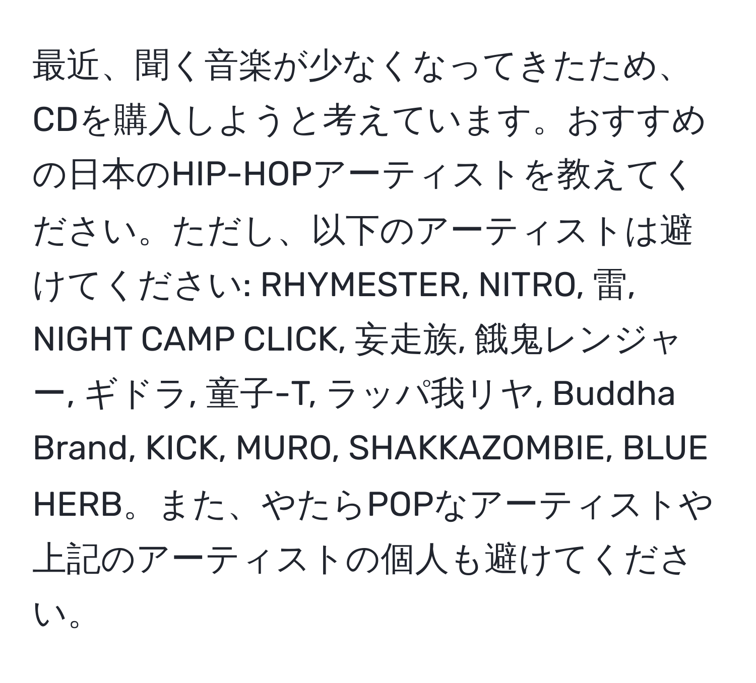 最近、聞く音楽が少なくなってきたため、CDを購入しようと考えています。おすすめの日本のHIP-HOPアーティストを教えてください。ただし、以下のアーティストは避けてください: RHYMESTER, NITRO, 雷, NIGHT CAMP CLICK, 妄走族, 餓鬼レンジャー, ギドラ, 童子-T, ラッパ我リヤ, Buddha Brand, KICK, MURO, SHAKKAZOMBIE, BLUE HERB。また、やたらPOPなアーティストや上記のアーティストの個人も避けてください。