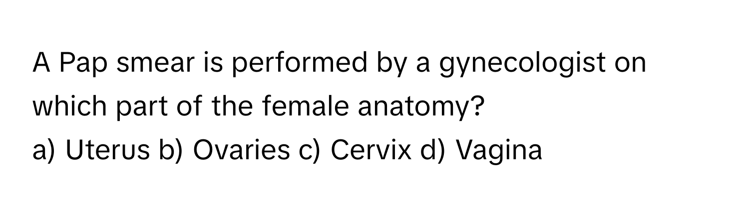 A Pap smear is performed by a gynecologist on which part of the female anatomy? 
a) Uterus b) Ovaries c) Cervix d) Vagina