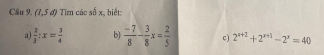 (1,5 đ) Tìm các số x, biết: 
a)  2/3 :x= 3/4  b)  (-7)/8 - 3/8 x= 2/5 
c) 2^(x+2)+2^(x+1)-2^x=40