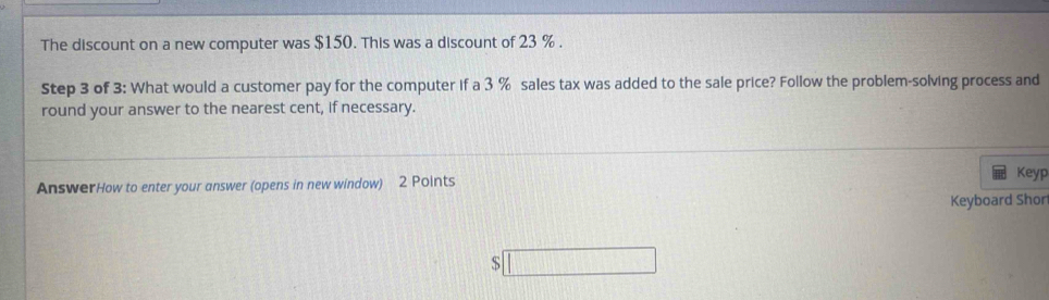 The discount on a new computer was $150. This was a discount of 23 %. 
Step 3 of 3 : What would a customer pay for the computer if a 3 % sales tax was added to the sale price? Follow the problem-solving process and 
round your answer to the nearest cent, if necessary. 
AnswerHow to enter your answer (opens in new window) 2 Points 
Keyp 
Keyboard Shor 
□