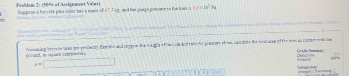 Problem 2: (50% of Assignment Value) 
Suppose a bicycle plus rider has a mass of 67.5 kg, and the gauge pressure in the tires is 3.5* 10^5Pa. 
te Madana, Rayann - meidana cn, 4 
thsespertt com - tracking id: 3N77-AE-DB-4C-B496-52412. In aocurdunce with Expert TA's Terma of Saroos, rogying hhis infistration to any soliutioe sturing welate is stratly fubulden. Dong s 
may visalt in termismes of vou Esper TA kem men 
Assuming bicycle tires are perfectly flexible and support the weight of bicycle and rider by pressure alone, calculate the total area of the tires in contact with the 
ground, in square centimeters. Deductions Grade Summary
A=□ 100%
Potential
π 7 s 9 Hole Artempt(1) Remaining Submissions