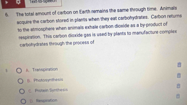 Text-to-Speech
6. The total amount of carbon on Earth remains the same through time. Animals
acquire the carbon stored in plants when they eat carbohydrates. Carbon returns
to the atmosphere when animals exhale carbon dioxide as a by-product of
respiration. This carbon dioxide gas is used by plants to manufacture complex
carbohydrates through the process of
A. Transpiration
B. Photosynthesis
C Protein Synthesis
D. Respiration