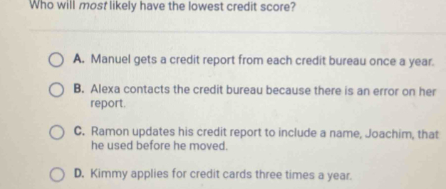 Who will most likely have the lowest credit score?
A. Manuel gets a credit report from each credit bureau once a year.
B. Alexa contacts the credit bureau because there is an error on her
report.
C. Ramon updates his credit report to include a name, Joachim, that
he used before he moved.
D. Kimmy applies for credit cards three times a year.