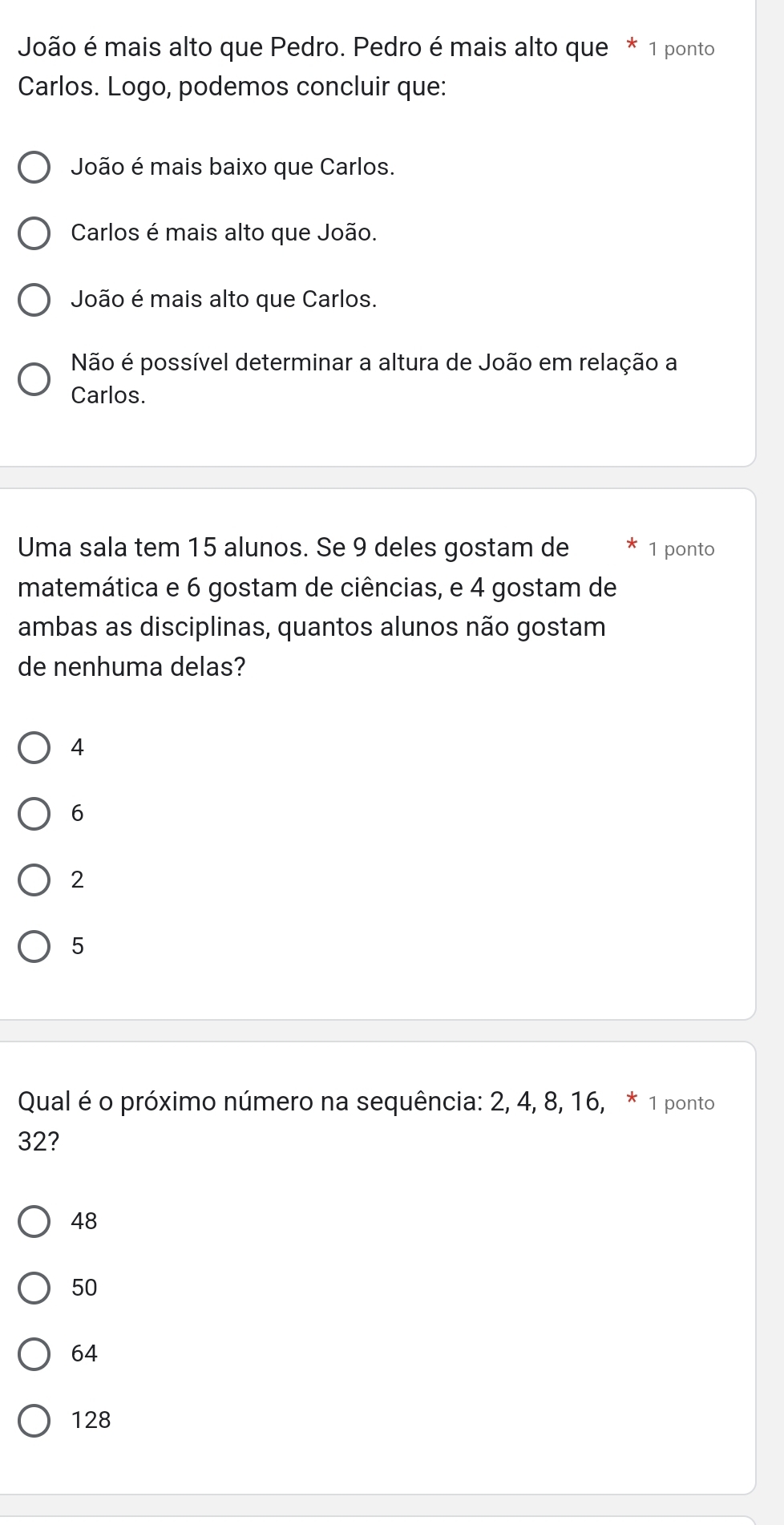 João é mais alto que Pedro. Pedro é mais alto que * 1 ponto
Carlos. Logo, podemos concluir que:
João é mais baixo que Carlos.
Carlos é mais alto que João.
João é mais alto que Carlos.
Não é possível determinar a altura de João em relação a
Carlos.
Uma sala tem 15 alunos. Se 9 deles gostam de 1 ponto
matemática e 6 gostam de ciências, e 4 gostam de
ambas as disciplinas, quantos alunos não gostam
de nenhuma delas?
4
6
2
5
Qual é o próximo número na sequência: 2, 4, 8, 16, * 1 ponto
32?
48
50
64
128