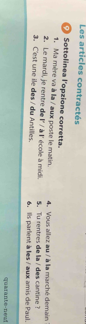 Les articles contractés 
⑨ Sottolinea l'opzione corretta. 
1. Ma mère va à la / aux poste le matin. 4. Vous allez au / à la marché demain 
2. Le mardi, je rentre de I' / à I' école à midi. 5. Tu rentres de la / des cantine? 
3. C'est une ile des / du Antilles. 6. Ils parlent à les / aux amis de Paul. 
quarante-neuf