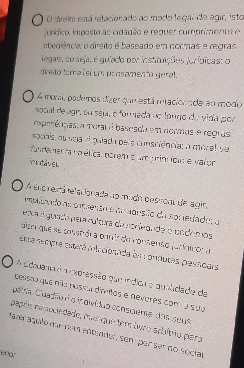 O direito está relacionado ao modo legal de agir, isto
jurídico, imposto ao cidadão e requer cumprimento e
obediência; o direito é baseado em normas e regras
legais, ou seja, é guiado por instituições jurídicas; o
direito torna lei um pensamento geral.
A moral, podemos dizer que está relacionada ao modo
social de agir, ou seja, é formada ao longo da vida por
experiências; a moral é baseada em normas e regras
sociais, ou seja, é guiada pela consciência; a moral se
fundamenta na ética, porém é um princípio e valor
imutável.
A ética está relacionada ao modo pessoal de agir,
implicando no consenso e na adesão da sociedade; a
ética é guiada pela cultura da sociedade e podemos
dizer que se constrói a partir do consenso jurídico; a
ética sempre estará relacionada às condutas pessoais.
A cidadania é a expressão que indica a qualidade da
pessoa que não possui direitos e deveres com a sua
pátria. Cidadão é o indivíduo consciente dos seus
papéis na sociedade, mas que tem livre arbítrio para
fazer aquilo que bem entender, sem pensar no social
erior