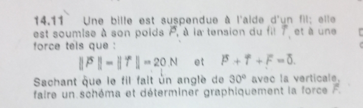 14.11 Une bille est suspendue à l'alde d'un fil; elle 
est soumise à son poids P , à la tension du fi! T et à une 
force tels que
||overline P||=||overline T||=20N et P+T+F=0. 
Sachant que le fil falt un angle de 30° aveo la verticale. 
faire un schéma et déterminer graphiquement la force overline F.