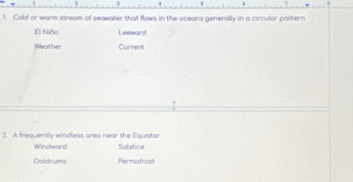 2
1. Cold or warm stream of seawater that flows in the oceans generally in a circular pattern
El Niño Leeward
Weather Current
2. A frequently windless area near the Equator
Windward Solstice
Doldrums Permofrost