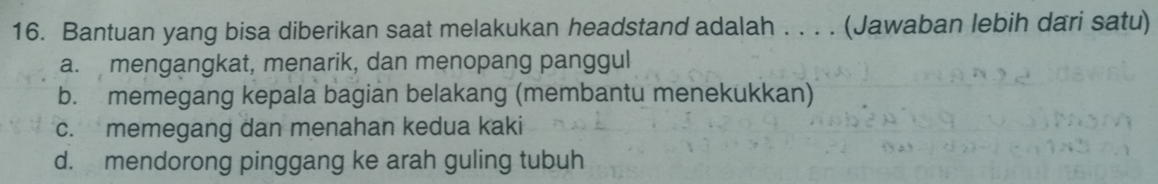 Bantuan yang bisa diberikan saat melakukan headstand adalah . . . . (Jawaban lebih dari satu)
a. mengangkat, menarik, dan menopang panggul
b. memegang kepala bagian belakang (membantu menekukkan)
c. memegang dan menahan kedua kaki
d. mendorong pinggang ke arah guling tubuh