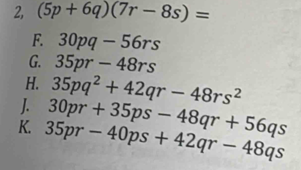 2, (5p+6q)(7r-8s)=
F. 30pq-56rs
G. 35pr-48rs
H. 35pq^2+42qr-48rs^2
30pr+35ps-48qr+56qs
K. 35pr-40ps+42qr-48qs