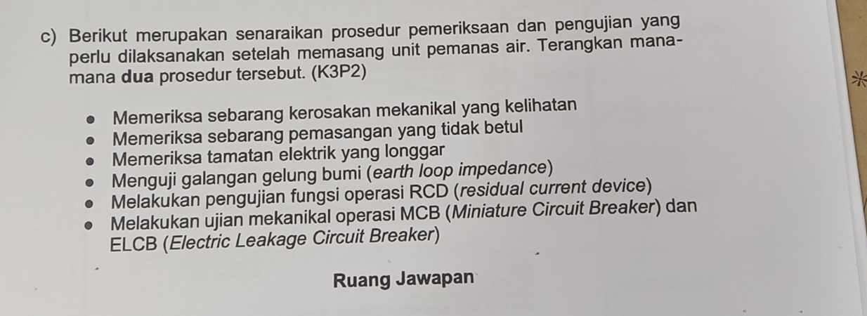 Berikut merupakan senaraikan prosedur pemeriksaan dan pengujian yang
perlu dilaksanakan setelah memasang unit pemanas air. Terangkan mana-
mana dua prosedur tersebut. (K3P2)
*
Memeriksa sebarang kerosakan mekanikal yang kelihatan
Memeriksa sebarang pemasangan yang tidak betul
Memeriksa tamatan elektrik yang longgar
Menguji galangan gelung bumi (earth loop impedance)
Melakukan pengujian fungsi operasi RCD (residual current device)
Melakukan ujian mekanikal operasi MCB (Miniature Circuit Breaker) dan
ELCB (Electric Leakage Circuit Breaker)
Ruang Jawapan