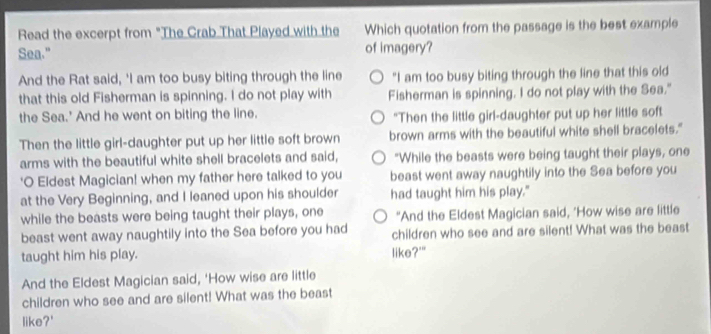 Read the excerpt from "The Crab That Played with the Which quotation from the passage is the best example 
Sea." of imagery? 
And the Rat said, 'I am too busy biting through the line "I am too busy biting through the line that this old 
that this old Fisherman is spinning. I do not play with Fisherman is spinning. I do not play with the Sea." 
the Sea.' And he went on biting the line. "Then the little girl-daughter put up her little soft 
Then the little girl-daughter put up her little soft brown brown arms with the beautiful white shell bracelets." 
arms with the beautiful white shell bracelets and said, "While the beasts were being taught their plays, one 
'O Eldest Magician! when my father here talked to you beast went away naughtily into the Sea before you 
at the Very Beginning, and I leaned upon his shoulder had taught him his play." 
while the beasts were being taught their plays, one "And the Eldest Magician said, 'How wise are little 
beast went away naughtily into the Sea before you had children who see and are silent! What was the beast 
taught him his play. like?'" 
And the Eldest Magician said, 'How wise are little 
children who see and are silent! What was the beast 
like?'