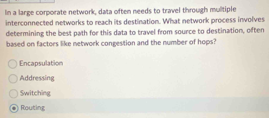 In a large corporate network, data often needs to travel through multiple
interconnected networks to reach its destination. What network process involves
determining the best path for this data to travel from source to destination, often
based on factors like network congestion and the number of hops?
Encapsulation
Addressing
Switching
Routing