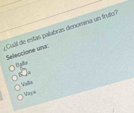 ¿Cuál de estas palabras denomina un fruto?
Seleccione una:
Balla
a
Valla
Vaya