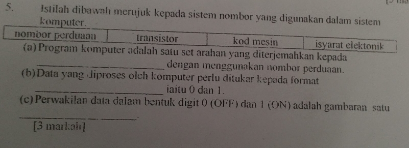 Istilah dibawah merujuk kepada sistem nombor yang digunakan dalam sistem 
kom 
yang diterjemahkan kepada 
_dengan enggunakan nombor perduaan. 
(b)Data yang diproses olch komputer perlu ditukar kepada format 
_iaitu 0 dan 1. 
_ 
(c) Perwakilan data dalam bentuk digit 0 (OFF) dan 1 (ON) adalah gambaran satu 
[3 markah]