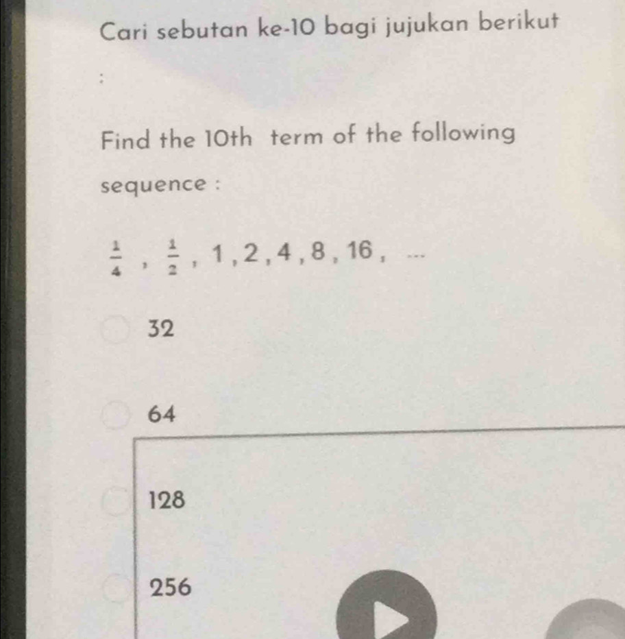 Cari sebutan ke- 10 bagi jujukan berikut
Find the 10th term of the following
sequence :
 1/4 ,  1/2 , 1, 2, 4, 8, 16,...
32
64
128
256