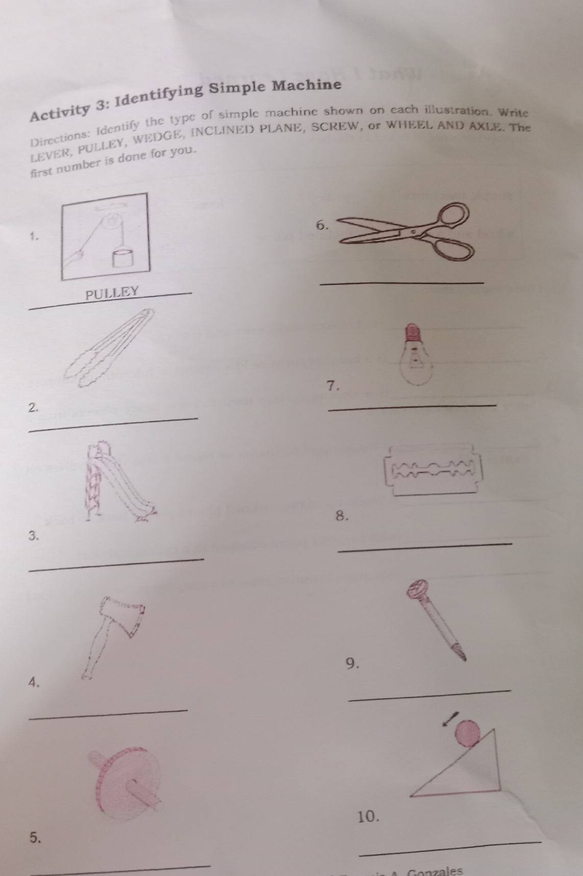 Activity 3: Identifying Simple Machine 
Directions: Identify the type of simple machine shown on each illustration. Write 
LEVER, PULLEY, WEDGE, INCLINED PLANE, SCREW, or WHEEL AND AXLE. The 
first number is done for you. 
6. 
1. 
_ 
_ 
PULLEY 
7. 
_ 
_ 
2. 
8. 
_ 
3. 
_ 
9. 
_ 
4. 
_ 
10. 
5. 
_ 
_