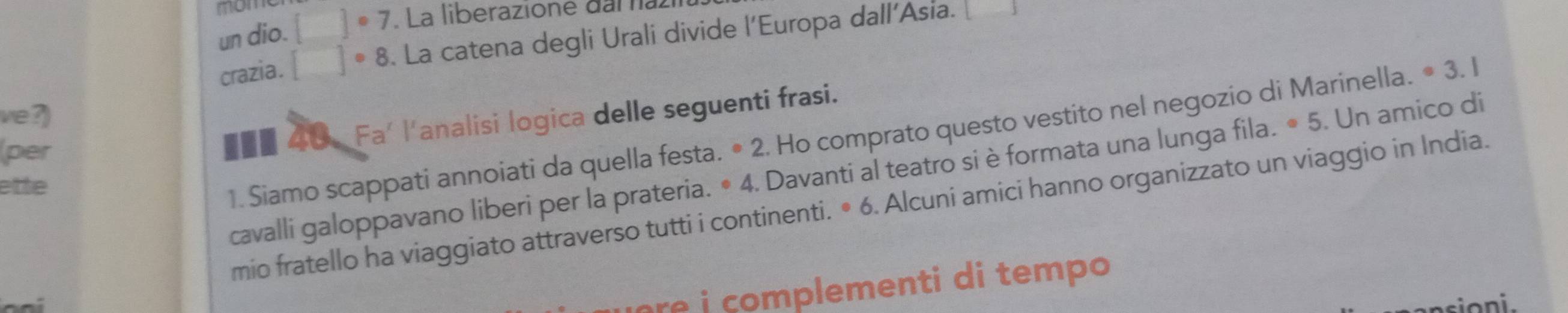 un dio. []^circ 7. La liberazione daï nazi 
crazia. []· 8. La catena degli Urali divide l’Europa dall’Asia. 
ve?) . Un amico di 
1. Siamo scappati annoiati da quella festa. • 2. Ho comprato questo vestito nel negozio di Marinella. · 3.1
per 
■■■ 40. Fa' l'analisi logica delle seguenti frasi. 
cavalli galoppavano liberi per la prateria. • 4. Davanti al teatro si è formata una lunga fila. · 5 
ette 
mio fratello ha viaggiato attraverso tutti i continenti. • 6. Alcuni amici hanno organizzato un viaggio in India. 
pm ent tem o 
s i o n i