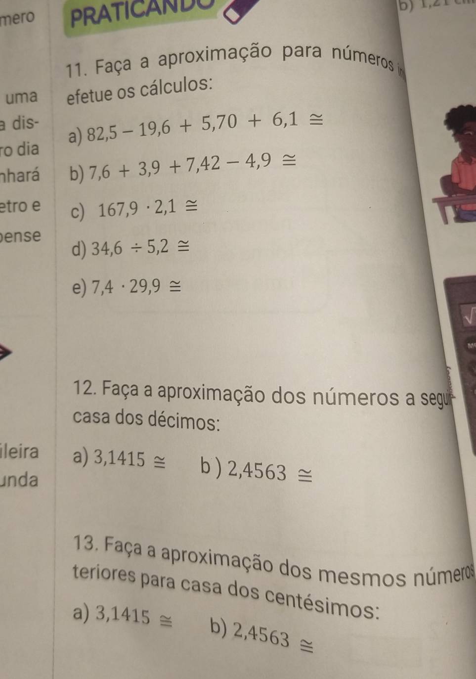 mero PRATICANDO 
b) 1,21
11. Faça a aproximação para números im 
uma efetue os cálculos: 
a dis- 
ão dia a) 82,5-19,6+5,70+6,1≌
nhará b) 7,6+3,9+7,42-4,9≌
etro e c) 167,9· 2,1≌
ense 
d) 34,6/ 5,2≌
e) 7,4· 29,9≌
12. Faça a aproximação dos números a segur 
casa dos décimos: 
ileira a) 3,1415≌ b) 2,4563≌
unda 
13. Faça a aproximação dos mesmos números 
teriores para casa dos centésimos: 
a) 3,1415≌ b) 2,4563≌