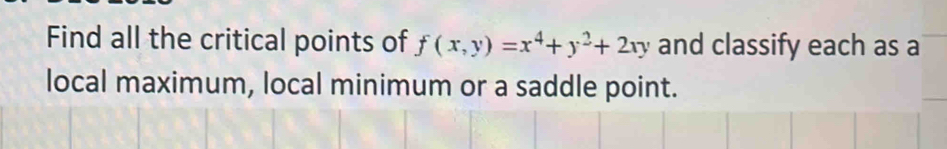 Find all the critical points of f(x,y)=x^4+y^2+2xy and classify each as a 
local maximum, local minimum or a saddle point.