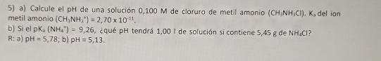 Calcule el pH de una solución 0,100 M de cloruro de metil amonio (CH_3NH_3Cl). K_a
metil amonio (CH_3NH_3^(+)=2,70* 10^-11). del ion 
b) Si el pK_a(NH_4^+)=9,26 ¿qué pH tendrá 1,00 I de solución si contiene 5,45 g de NH₄Cl? 
R: a) pH=5,78; b)pH=5,13.