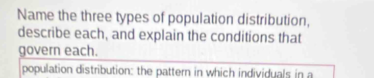 Name the three types of population distribution, 
describe each, and explain the conditions that 
govern each. 
population distribution: the pattern in which individuals in a