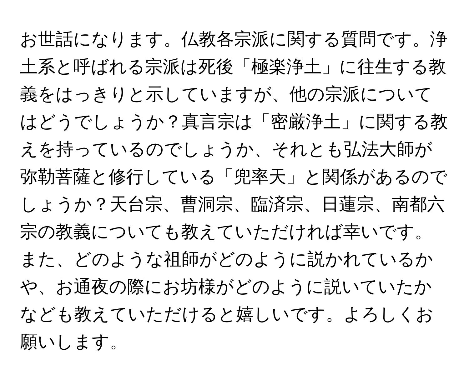 お世話になります。仏教各宗派に関する質問です。浄土系と呼ばれる宗派は死後「極楽浄土」に往生する教義をはっきりと示していますが、他の宗派についてはどうでしょうか？真言宗は「密厳浄土」に関する教えを持っているのでしょうか、それとも弘法大師が弥勒菩薩と修行している「兜率天」と関係があるのでしょうか？天台宗、曹洞宗、臨済宗、日蓮宗、南都六宗の教義についても教えていただければ幸いです。また、どのような祖師がどのように説かれているかや、お通夜の際にお坊様がどのように説いていたかなども教えていただけると嬉しいです。よろしくお願いします。