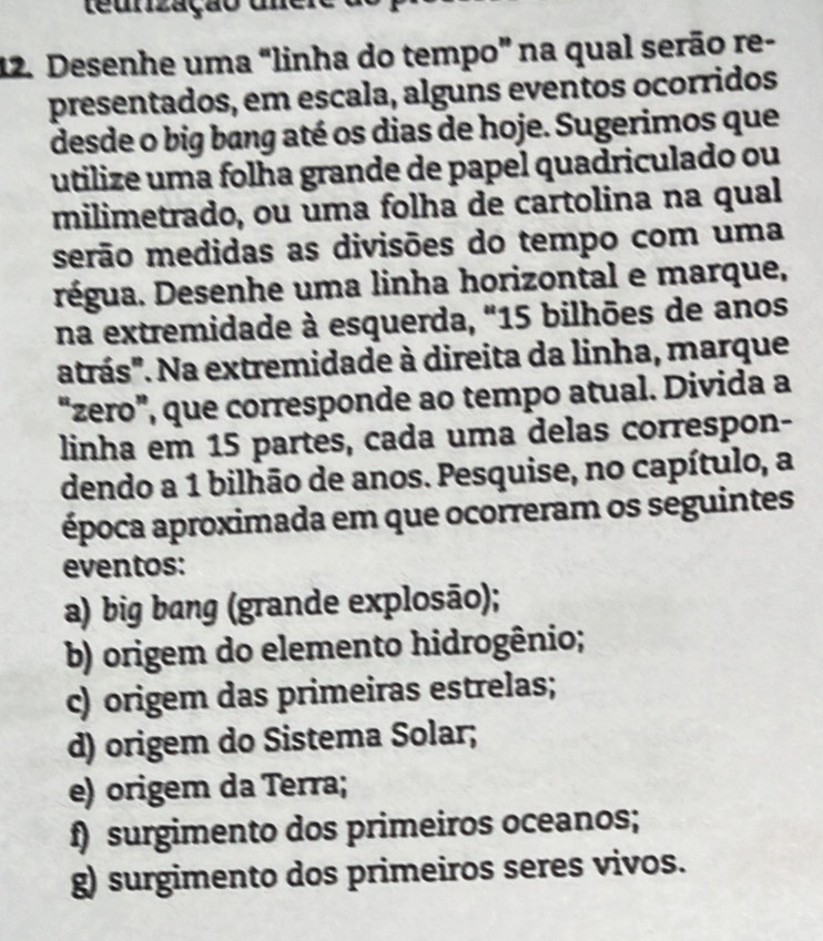 teunização unere
12. Desenhe uma "linha do tempo” na qual serão re-
presentados, em escala, alguns eventos ocorridos
desde o big bang até os dias de hoje. Sugerimos que
utilize uma folha grande de papel quadriculado ou
milimetrado, ou uma folha de cartolina na qual
serão medidas as divisões do tempo com uma
égua. Desenhe uma linha horizontal e marque,
na extremidade à esquerda, "15 bilhões de anos
atrás". Na extremidade à direita da linha, marque
“zero”, que corresponde ao tempo atual. Divida a
linha em 15 partes, cada uma delas correspon-
dendo a 1 bilhão de anos. Pesquise, no capítulo, a
época aproximada em que ocorreram os seguintes
eventos:
a) big bang (grande explosão);
b) origem do elemento hidrogênio;
c) origem das primeiras estrelas;
d) origem do Sistema Solar;
e) origem da Terra;
f) surgimento dos primeiros oceanos;
g) surgimento dos primeiros seres vivos.