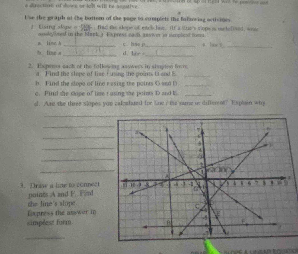 rin, a diection of up of righr wi he posstoes and 
a direction of down or left will be negative. 
Use the graph at the bottom of the page to complets the following activities 
1. Using slope = , find the slope of each line. (If a line's slope is undefined, wote 
undefined in the blank.) Express each answer in simplest form. 
a line h _ c. line p _ e line s_ 
b line a _d. line _ f
2. Express each of the following answers in simplest form. 
a Find the slope of line r using the points G and E._ 
b. Find the slope of line r using the points G and D._ 
c. Find the slope of line r using the points D and E _ 
d. Are the three slopes you calculated for line t the same or different? Explain why 
_ 
_ 
_ 
_ 
_ 
_ 
3. Draw a line to connect 
points A and F. Find 
the line's slope. 
Express the answer in 
simplest form 
_