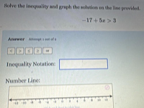 Solve the inequality and graph the solution on the line provided.
-17+5x>3
Answer Attempt 1 out of 2 
of 
Inequality Notation: □ 
Number Line: