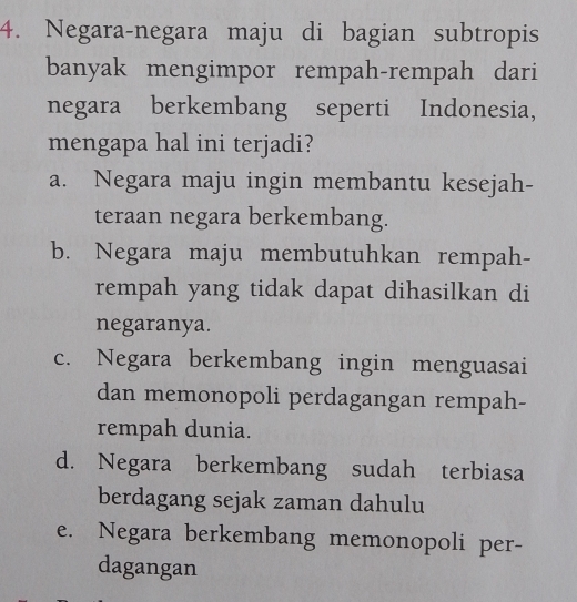 Negara-negara maju di bagian subtropis
banyak mengimpor rempah-rempah dari
negara berkembang seperti Indonesia,
mengapa hal ini terjadi?
a. Negara maju ingin membantu kesejah-
teraan negara berkembang.
b. Negara maju membutuhkan rempah-
rempah yang tidak dapat dihasilkan di
negaranya.
c. Negara berkembang ingin menguasai
dan memonopoli perdagangan rempah-
rempah dunia.
d. Negara berkembang sudah terbiasa
berdagang sejak zaman dahulu
e. Negara berkembang memonopoli per-
dagangan