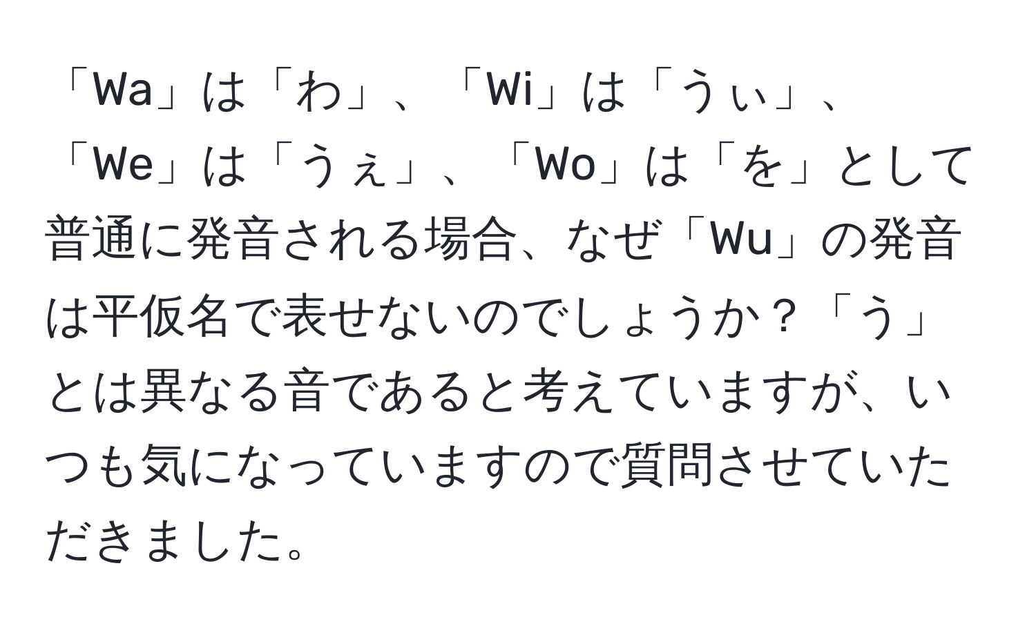 「Wa」は「わ」、「Wi」は「うぃ」、「We」は「うぇ」、「Wo」は「を」として普通に発音される場合、なぜ「Wu」の発音は平仮名で表せないのでしょうか？「う」とは異なる音であると考えていますが、いつも気になっていますので質問させていただきました。