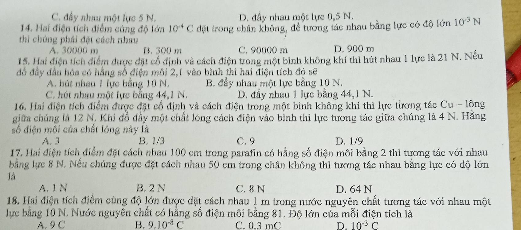 C. đầy nhau một lực 5 N. D. đầy nhau một lực 0,5 N.
14. Hai điện tích điểm cùng độ lớn 10^(-4)C đặt trong chân không, để tương tác nhau bằng lực có độ lớn 10^(-3)N
thì chúng phải đặt cách nhau
A. 30000 m B. 300 m C, 90000 m D, 900 m
15. Hai điện tích điểm được đặt cổ định và cách điện trong một bình không khí thì hút nhau 1 lực là 21 N. Nếu
đồ đầy đầu hỏa có hằng số điện môi 2,1 vào bình thì hai điện tích đó sẽ
A. hút nhau 1 lực bằng 10 N. B. đầy nhau một lực bằng 10 N.
C. hút nhau một lực bằng 44,1 N. D. đầy nhau 1 lực bằng 44,1 N.
16. Hai điện tích điểm được đặt cố định và cách điện trong một bình không khí thì lực từơng tác Cu - lông
giữa chúng là 12 N, Khi đổ đầy một chất lỏng cách điện vào bình thì lực tương tác giữa chúng là 4 N. Hăng
số điện môi của chất lóng này là
A. 3 B. 1/3 C. 9 D. 1/9
17. Hai điện tích điểm đặt cách nhau 100 cm trong parafin có hằng số điện môi bằng 2 thì tương tác với nhau
bằng lực 8 N. Nếu chúng được đặt cách nhau 50 cm trong chân không thì tương tác nhau bằng lực có độ lớn
là
A. 1 N B. 2 N C. 8 N D. 64 N
18. Hai điện tích điểm cùng độ lớn được đặt cách nhau 1 m trong nước nguyên chất tương tác với nhau một
lực bảng 10 N. Nước nguyên chất có hằng số điện môi bằng 81. Độ lớn của mỗi điện tích là
A. 9 C B. 9.10^(-8)C C. 0,3 mC D. 10^(-3)C