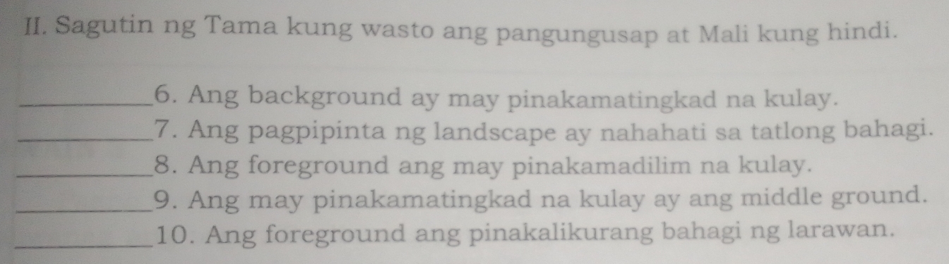 Sagutin ng Tama kung wasto ang pangungusap at Mali kung hindi. 
_6. Ang background ay may pinakamatingkad na kulay. 
_7. Ang pagpipinta ng landscape ay nahahati sa tatlong bahagi. 
_8. Ang foreground ang may pinakamadilim na kulay. 
_9. Ang may pinakamatingkad na kulay ay ang middle ground. 
_10. Ang foreground ang pinakalikurang bahagi ng larawan.