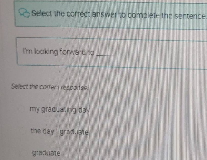 Select the correct answer to complete the sentence.
_
I'm looking forward to _.
Select the correct response:
my graduating day
the day I graduate
graduate