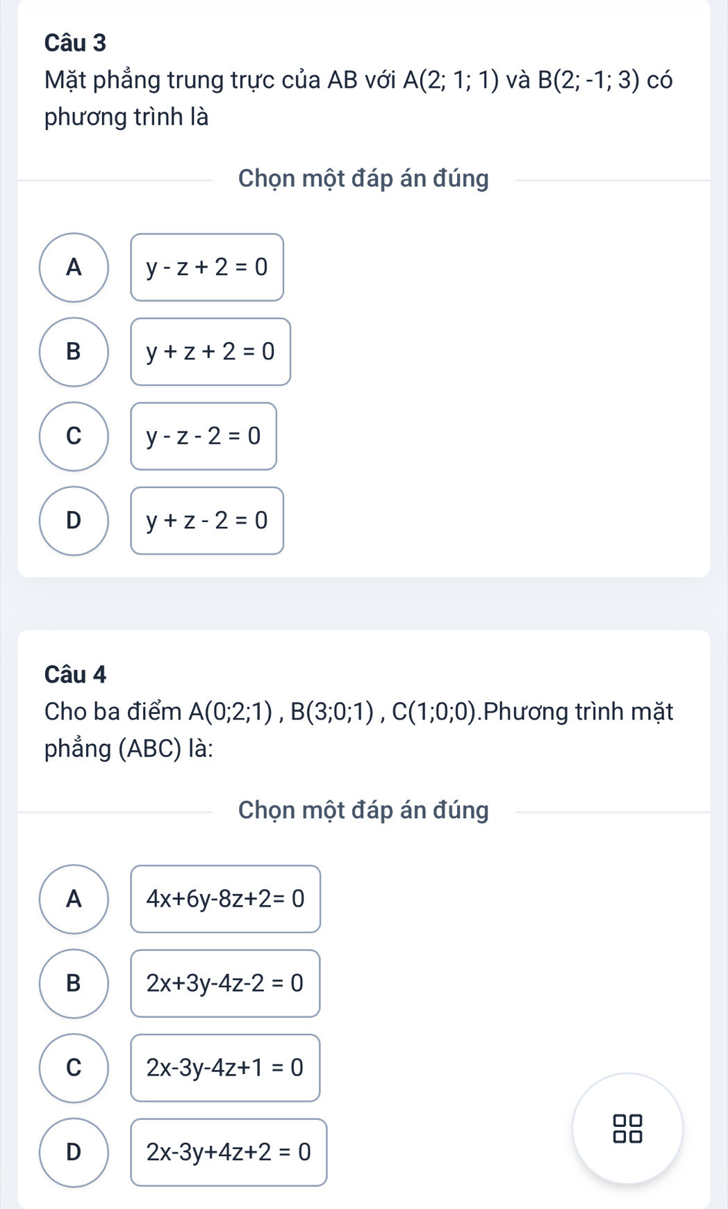 Mặt phẳng trung trực của AB với A(2;1;1) và B(2;-1;3) có
phương trình là
Chọn một đáp án đúng
A y-z+2=0
B y+z+2=0
C y-z-2=0
D y+z-2=0
Câu 4
Cho ba điểm A(0;2;1), B(3;0;1), C(1;0;0).Phương trình mặt
phẳng (ABC) là:
Chọn một đáp án đúng
A 4x+6y-8z+2=0
B 2x+3y-4z-2=0
C 2x-3y-4z+1=0
D 2x-3y+4z+2=0