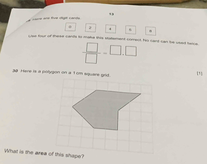 Here are five digit cards.
0 2 4 5 8
Use four of these cards to make this statement correct. No card can be used twice.
 □ /□  =□ .□
30 Here is a polygon on a 1 cm square grid. 
[1] 
What is the area of this shape?