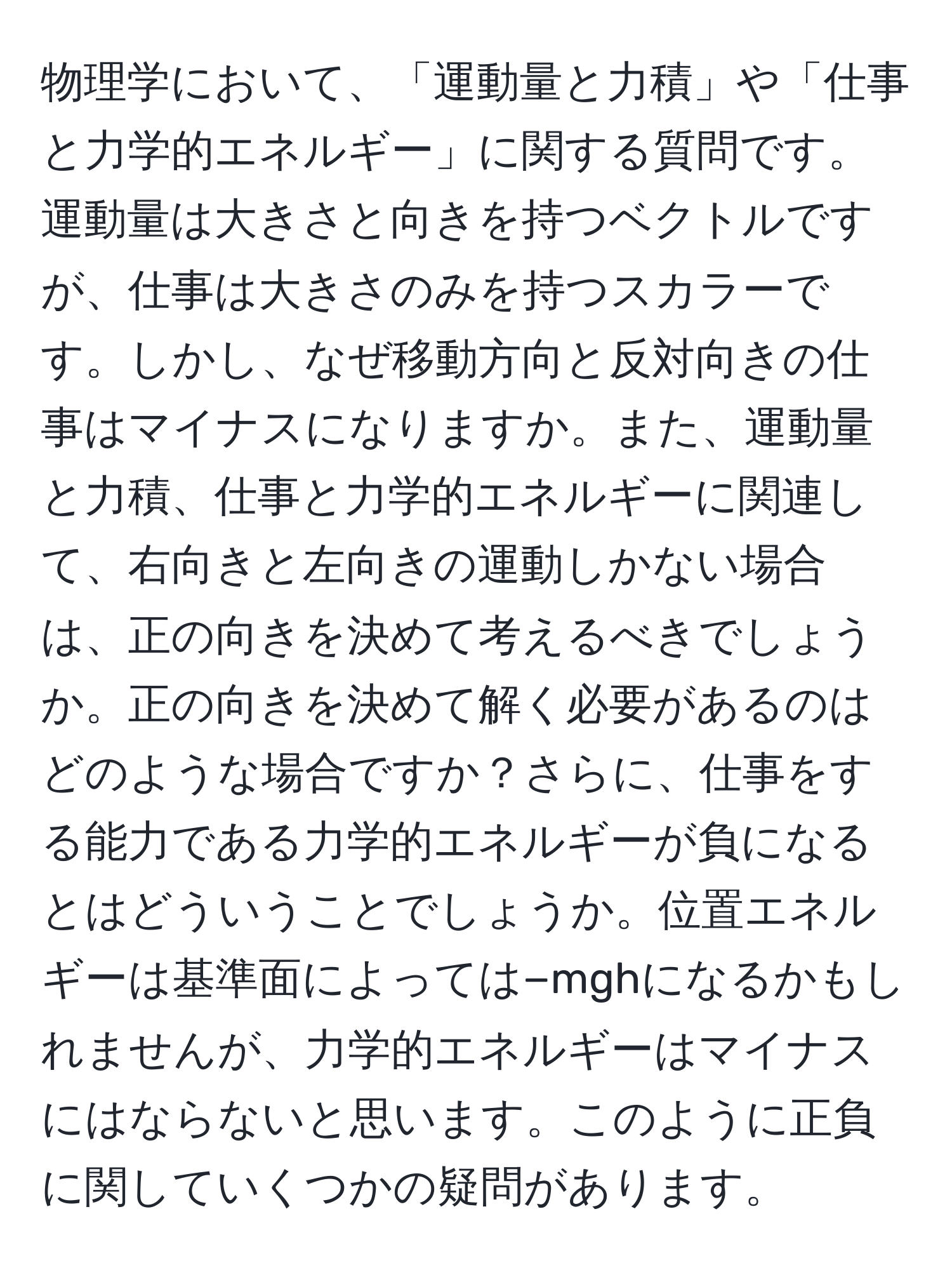 物理学において、「運動量と力積」や「仕事と力学的エネルギー」に関する質問です。運動量は大きさと向きを持つベクトルですが、仕事は大きさのみを持つスカラーです。しかし、なぜ移動方向と反対向きの仕事はマイナスになりますか。また、運動量と力積、仕事と力学的エネルギーに関連して、右向きと左向きの運動しかない場合は、正の向きを決めて考えるべきでしょうか。正の向きを決めて解く必要があるのはどのような場合ですか？さらに、仕事をする能力である力学的エネルギーが負になるとはどういうことでしょうか。位置エネルギーは基準面によっては−mghになるかもしれませんが、力学的エネルギーはマイナスにはならないと思います。このように正負に関していくつかの疑問があります。