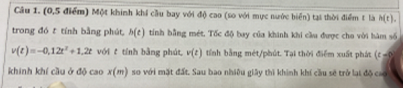 (0, 5 điểm) Một khinh khí cầu bay với độ cao (so với mực nước biển) tại thời điểm t là h(t), 
trong đó t tính bằng phút, h(t) tính bằng mét. Tốc độ bay của khinh khi cầu được cho với hàm số
v(t)=-0,12t^2+1,2t với t tính bằng phút, v(t) tỉính bằng mét/phút. Tại thời điểm xuất phát (t-8)
khinh khí cầu ở độ cao x(m) so với mặt đất. Sau bao nhiều giảy thì khính khí cầu sẽ trở lại độ cao