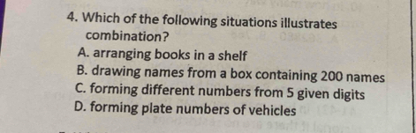 Which of the following situations illustrates
combination?
A. arranging books in a shelf
B. drawing names from a box containing 200 names
C. forming different numbers from 5 given digits
D. forming plate numbers of vehicles