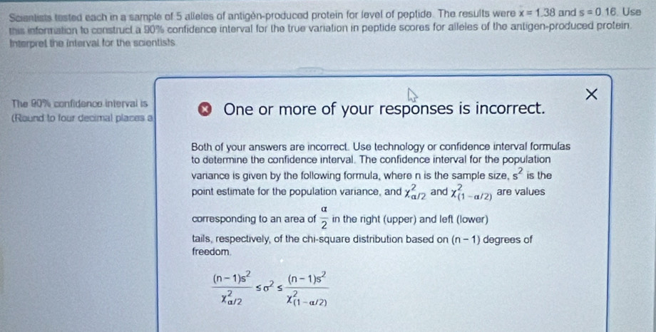 Sciantists tested each in a sample of 5 alleles of antigén-produced protein for level of peptide. The results were x=1.38 and s=0.16 Use 
this information to construct a 90% confidence interval for the true variation in peptide scores for alleles of the antigen-produced protein. 
Interpret the interval for the scientists
X
The 90% confidence interval is 
(Round to four decimal places a One or more of your responses is incorrect. 
Both of your answers are incorrect. Use technology or confidence interval formulas 
to determine the confidence interval. The confidence interval for the population 
variance is given by the following formula, where n is the sample size, s^2 is the 
point estimate for the population variance, and x_(a/2)^2 and chi _((1-alpha /2))^2 are values 
corresponding to an area of  alpha /2  in the right (upper) and left (lower) 
tails, respectively, of the chi-square distribution based on (n-1) degrees of 
freedom.
frac (n-1)s^2(x_a/2)^2≤ sigma^2≤ frac (n-1)s^2(x_(1-a/2))^2