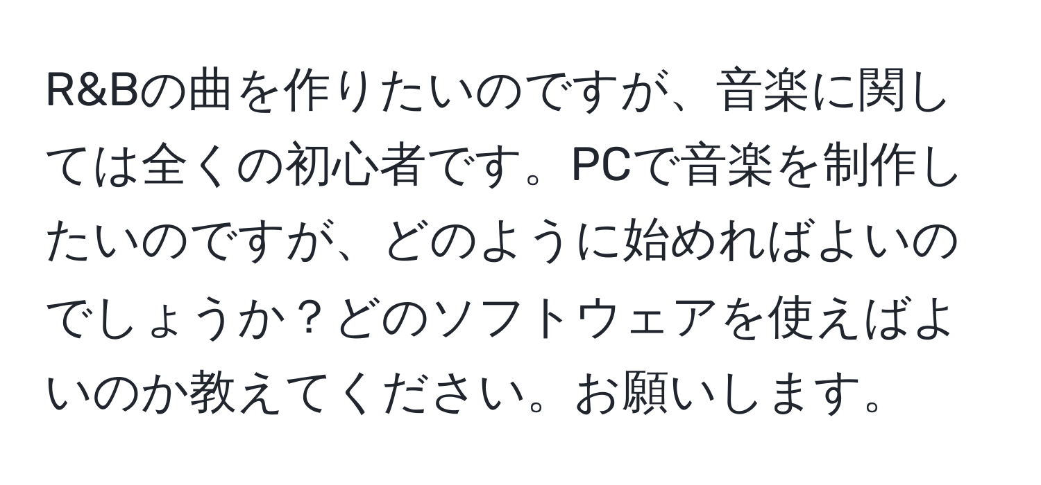 R&Bの曲を作りたいのですが、音楽に関しては全くの初心者です。PCで音楽を制作したいのですが、どのように始めればよいのでしょうか？どのソフトウェアを使えばよいのか教えてください。お願いします。