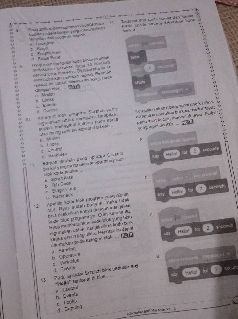 Pada aplikasi pemrograman visual Scratch 14. Terdapat dua sprite kucing dan kelinci
bagian jendela benkut yang menunjukkan Pada sprife kucing diberikan kode
tampilan dani program adalah ,,. berikut.
a. Backdrop
when clicked
b. Stage
c. Scripts Area
d. Stage Pane
9. Ryuji ingin mengatur kode bloknya untuk hide
melakukan gerakan maju 10 langkah
secara terus menerus. Oleh karena itu, ia wait 1  seconds
membutuhkan perintah repeat. Perintah
kategeri blok repeat ini dapat ditemukan Ryuji pada
,… HOTS show
D
a. Motion
c. Events broadcast message1 -
b. Looks
d. Control
10. Kategori blok program Scratch yang Kemudian akan dibuat script untuk kelinci   
digunakan untuk mengatur tampilan, di mana kelinci akan berkata “Hello!” tepat
…. HOTS
seperti mengganti kostum pada sprite
atau mengganti background adalah . pada saat kucing muncul di layar. Script 1
a. Motion yang tepat adalah
6!
b. Looks
c. Control a.
d. Variables when this sprite clicked
say
11. Bagian jendela pada aplikasi Scratch
Hello! for 2seconds
berikut yang merupakan tempat menyusun
blok kode adalah_
a. Script Area
b.
c. Stage Pane when space = key pressed
b. Tab Code
12. Apabila kode blok program yang dibuat say Hello! for 2 0 seconds
d. Backpack
oleh Ryuji sudah banyak, maka tidak
bisa dijalankan hanya dengan mengeklik
kode blok programnya. Oleh karena itu,
Ryuji membutuhkan kode blok yang bisa C. clicked
digunakan untuk menjalankan kode blok when
ketika green flag diklik. Perintah ini dapat
ditemukan pada kategori blok .... | HOTS say Hello!  for 2  seconds
a. Sensing
b.Operators d.
c. Variables
13. Pada aplikasi Scratch blok perintah say when I receive   messiage 1 *
d. Events
say Hello!  for 2   secon
“Hello” terdapat di blok .
a. Control
b. Events
c. Looks
d. Sensing
Informatika SMP/MTs Keias VII - 2