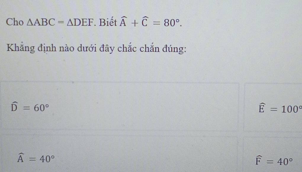 Cho △ ABC=△ DEF Biết widehat A+widehat C=80°. 
Khẳng định nào dưới đây chắc chắn đúng:
widehat D=60°
widehat E=100°
widehat A=40°
widehat F=40°