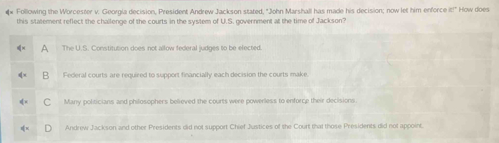 Following the Worcester v. Georgia decision, President Andrew Jackson stated, "John Marshall has made his decision; now let him enforce it!" How does
this statement reflect the challenge of the courts in the system of U.S. government at the time of Jackson?
A The U.S. Constitution does not allow federal judges to be elected.
B Federal courts are required to support financially each decision the courts make.
Many politicians and philosophers believed the courts were powerless to enforce their decisions.
Andrew Jackson and other Presidents did not support Chief Justices of the Court that those Presidents did not appoint.